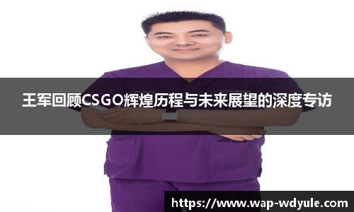 王军回顾CSGO辉煌历程与未来展望的深度专访