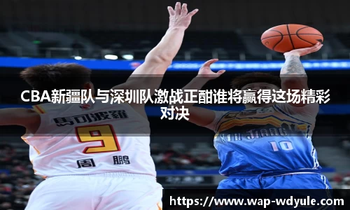 CBA新疆队与深圳队激战正酣谁将赢得这场精彩对决